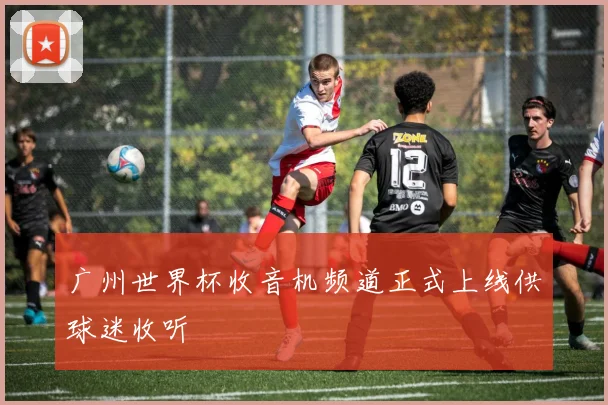 广州世界杯收音机频道正式上线供球迷收听