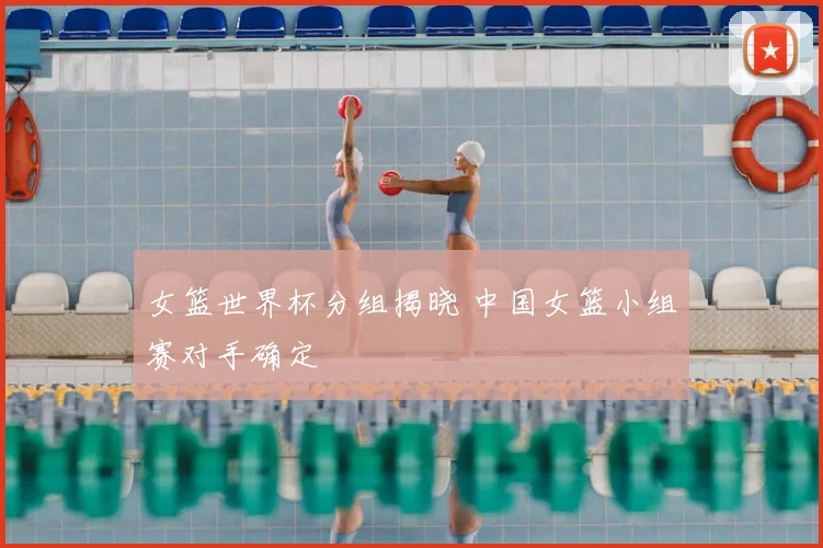 女篮世界杯分组揭晓 中国女篮小组赛对手确定