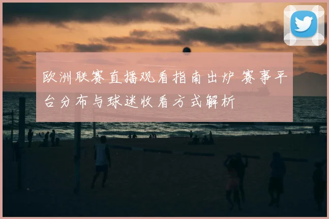 欧洲联赛直播观看指南出炉 赛事平台分布与球迷收看方式解析