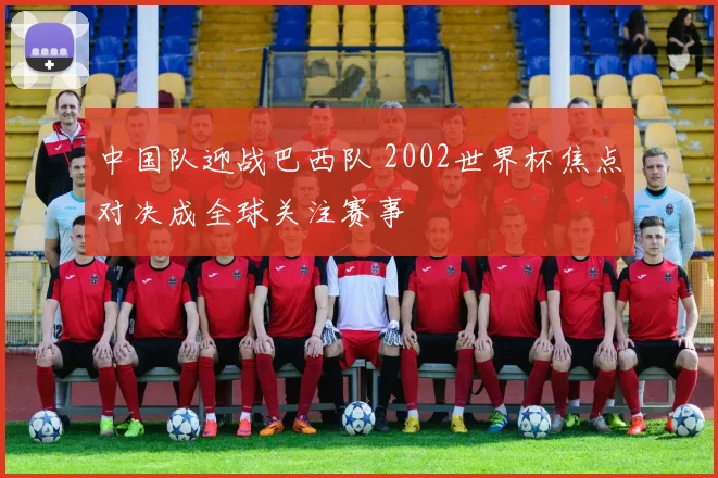 中国队迎战巴西队 2002世界杯焦点对决成全球关注赛事