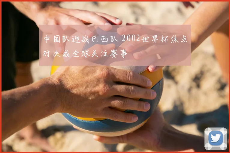 中国队迎战巴西队 2002世界杯焦点对决成全球关注赛事