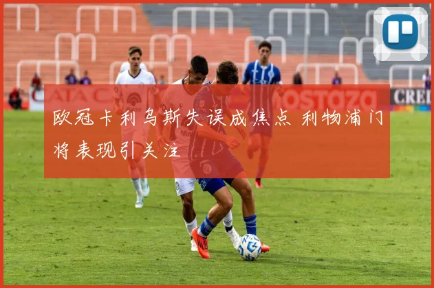 欧冠卡利乌斯失误成焦点 利物浦门将表现引关注
