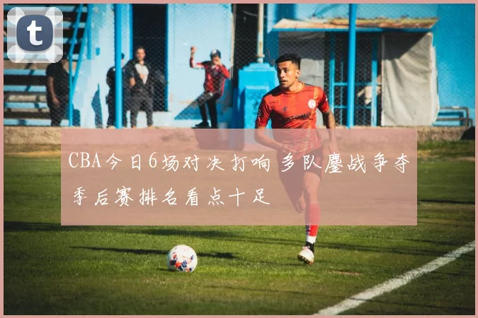 CBA今日6场对决打响 多队鏖战争夺季后赛排名看点十足