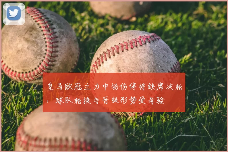 皇马欧冠主力中场伤停将缺席次轮，球队轮换与晋级形势受考验