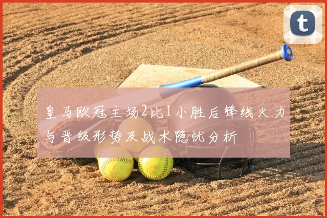 皇马欧冠主场2比1小胜后锋线火力与晋级形势及战术隐忧分析