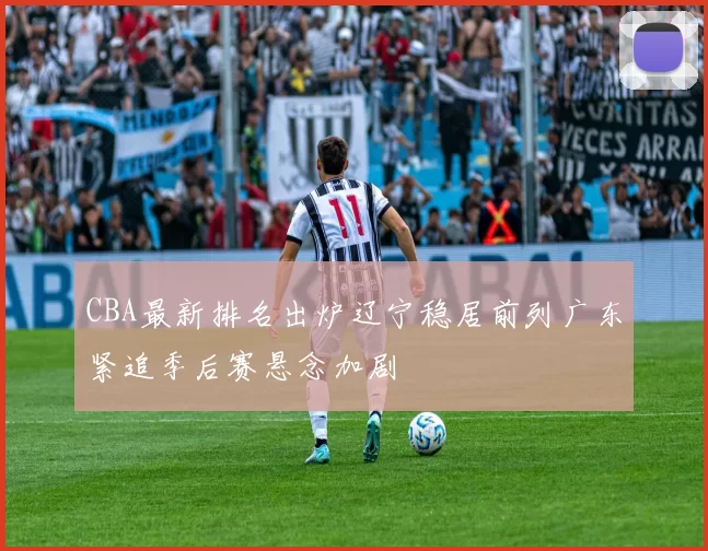CBA最新排名出炉辽宁稳居前列广东紧追季后赛悬念加剧