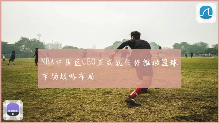 NBA中国区CEO正式就任将推动篮球市场战略布局
