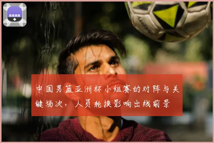 中国男篮亚洲杯小组赛的对阵与关键场次,人员轮换影响出线前景
