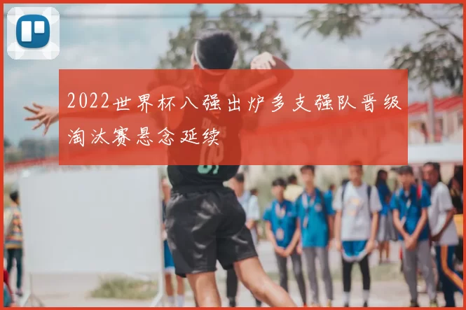 2022世界杯八强出炉多支强队晋级淘汰赛悬念延续