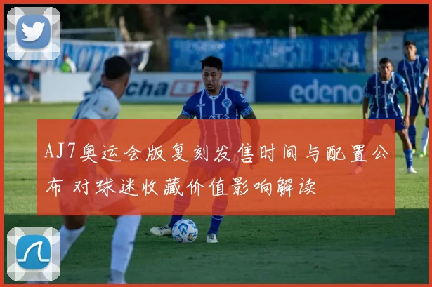 AJ7奥运会版复刻发售时间与配置公布 对球迷收藏价值影响解读