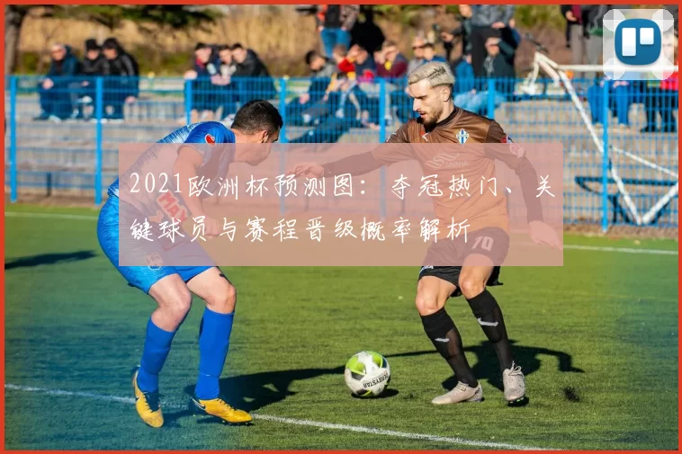 2021欧洲杯预测图:夺冠热门、关键球员与赛程晋级概率解析