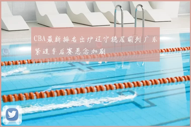 CBA最新排名出炉辽宁稳居前列广东紧追季后赛悬念加剧