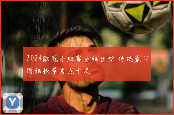 2024欧冠小组赛分组出炉 传统豪门同组较量看点十足