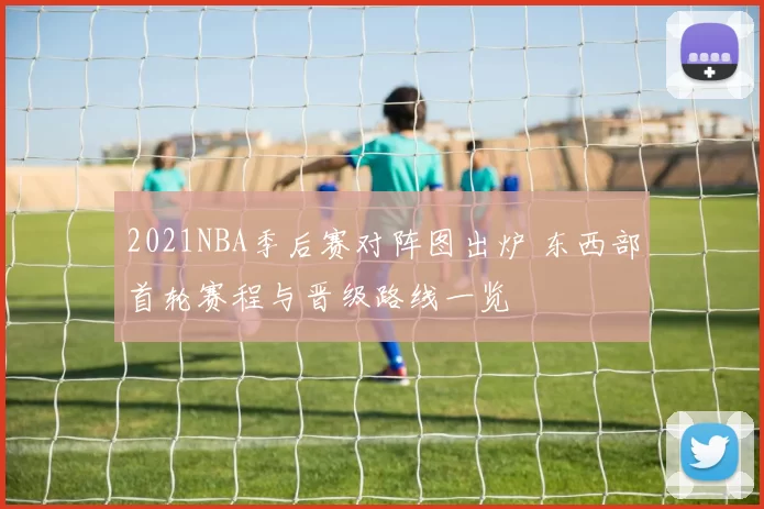 2021NBA季后赛对阵图出炉 东西部首轮赛程与晋级路线一览