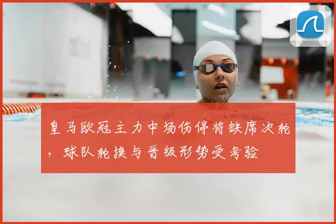 皇马欧冠主力中场伤停将缺席次轮，球队轮换与晋级形势受考验