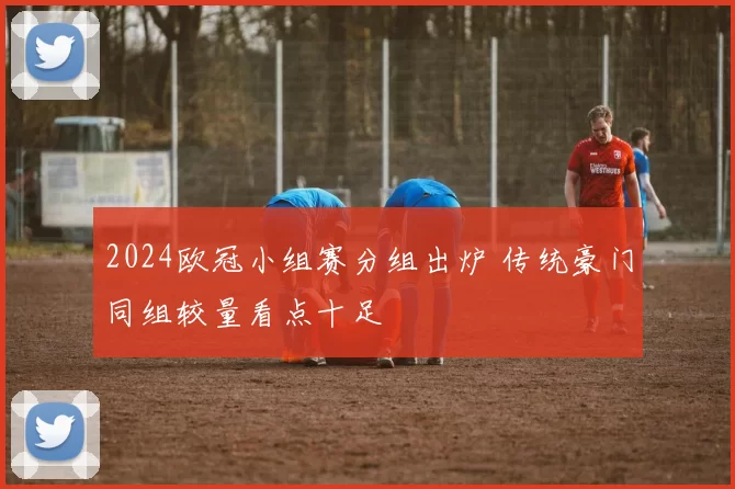 2024欧冠小组赛分组出炉 传统豪门同组较量看点十足