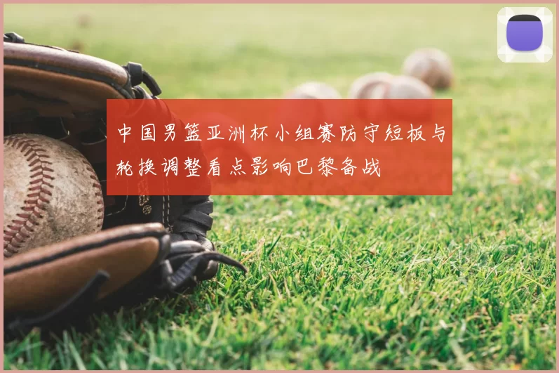 中国男篮亚洲杯小组赛防守短板与轮换调整看点影响巴黎备战