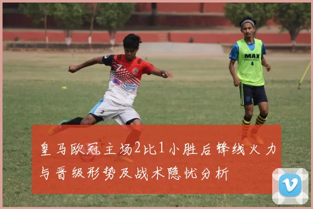 皇马欧冠主场2比1小胜后锋线火力与晋级形势及战术隐忧分析
