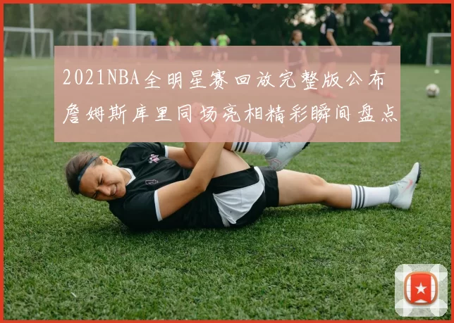 2021NBA全明星赛回放完整版公布 詹姆斯库里同场亮相精彩瞬间盘点