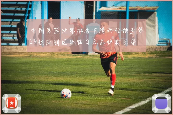中国男篮世界排名下滑两位跌至第29位亚洲区面临日本菲律宾竞争