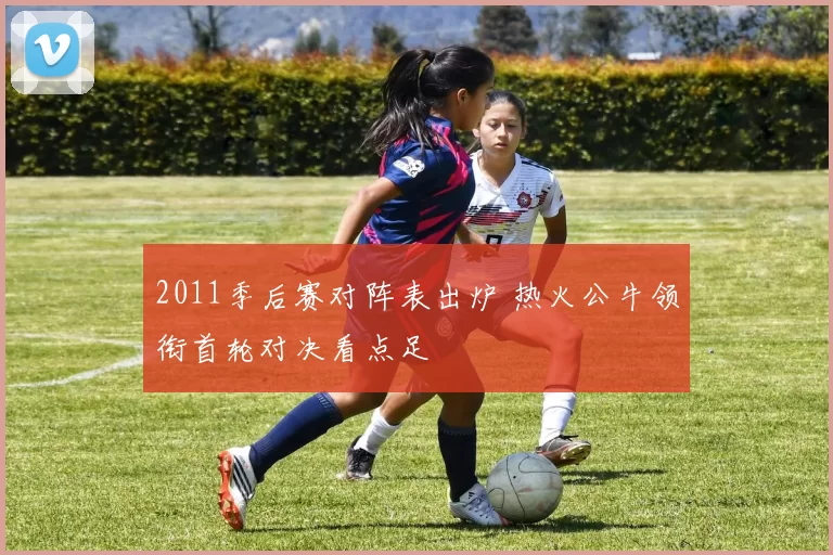 2011季后赛对阵表出炉 热火公牛领衔首轮对决看点足