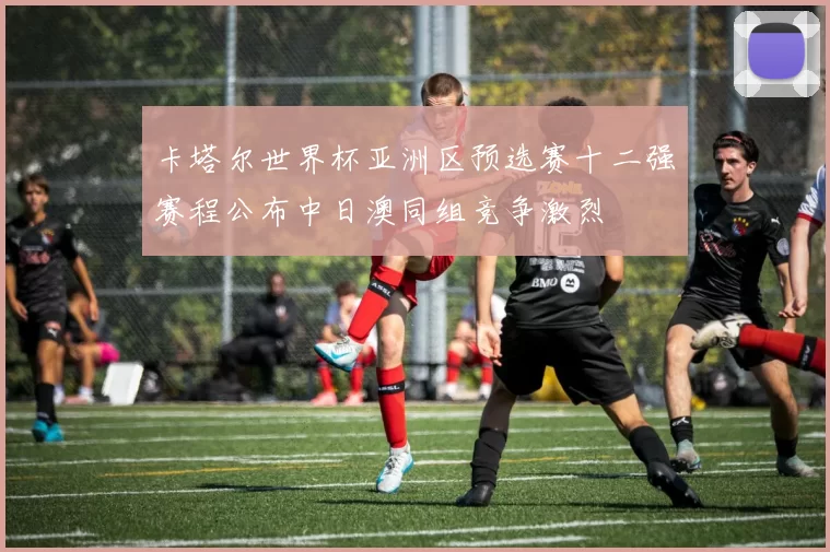 卡塔尔世界杯亚洲区预选赛十二强赛程公布中日澳同组竞争激烈