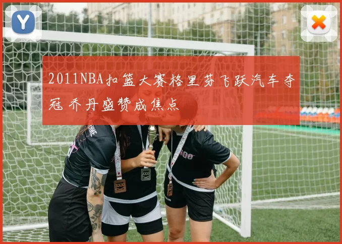 2011NBA扣篮大赛格里芬飞跃汽车夺冠 乔丹盛赞成焦点