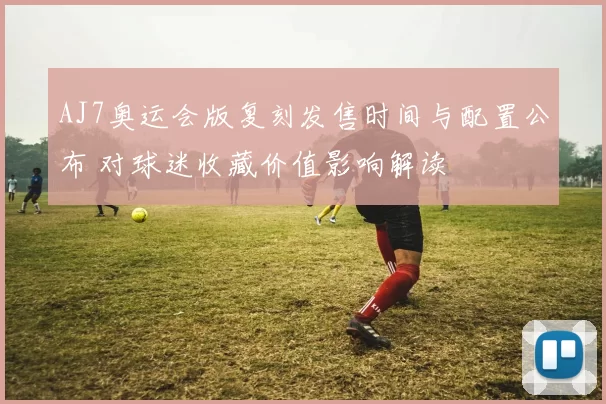 AJ7奥运会版复刻发售时间与配置公布 对球迷收藏价值影响解读