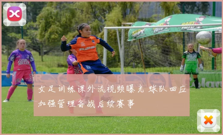 女足训练课外流视频曝光 球队回应加强管理备战后续赛事