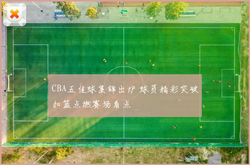 CBA五佳球集锦出炉 球员精彩突破扣篮点燃赛场看点