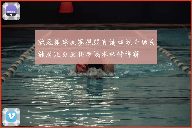 欧冠排球决赛视频直播回放全场关键局比分变化与战术轮转详解