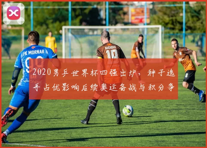 2020男乒世界杯四强出炉，种子选手占优影响后续奥运备战与积分争夺