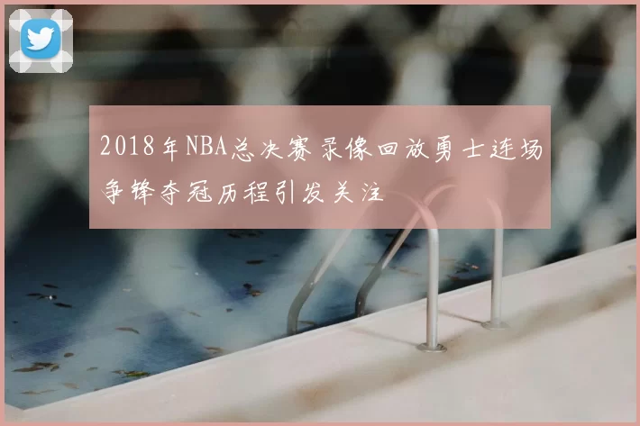 2018年NBA总决赛录像回放勇士连场争锋夺冠历程引发关注