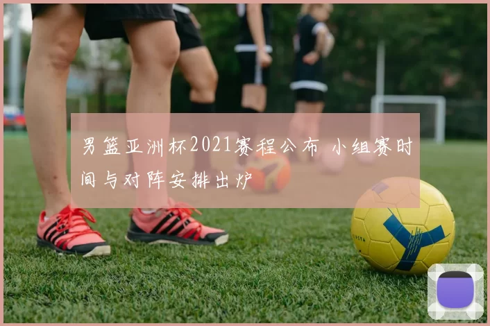 男篮亚洲杯2021赛程公布 小组赛时间与对阵安排出炉