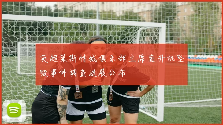 英超莱斯特城俱乐部主席直升机坠毁事件调查进展公布