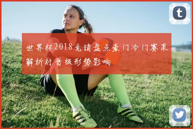 世界杯2018竞猜盘点豪门冷门赛果解析对晋级形势影响