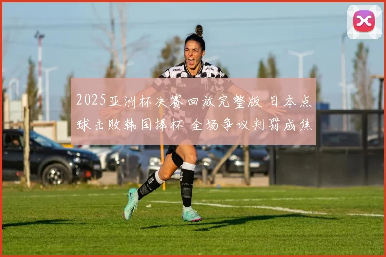 2025亚洲杯决赛回放完整版 日本点球击败韩国捧杯 全场争议判罚成焦点