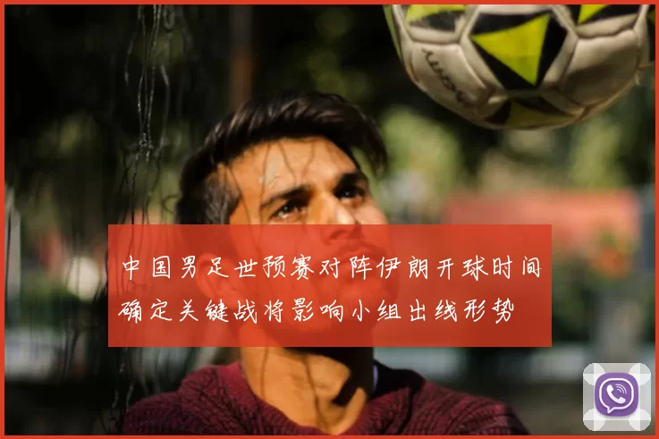 中国男足世预赛对阵伊朗开球时间确定关键战将影响小组出线形势
