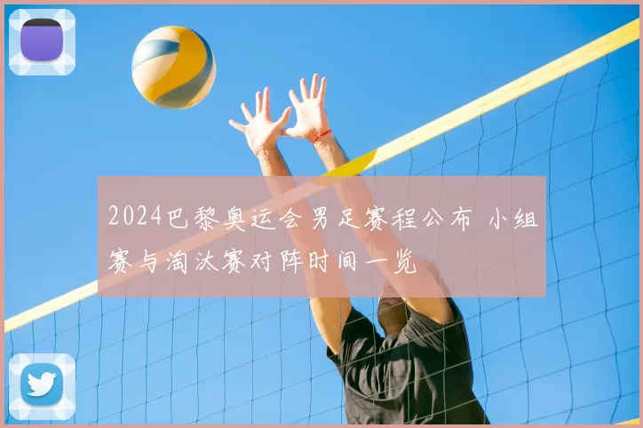 2024巴黎奥运会男足赛程公布 小组赛与淘汰赛对阵时间一览