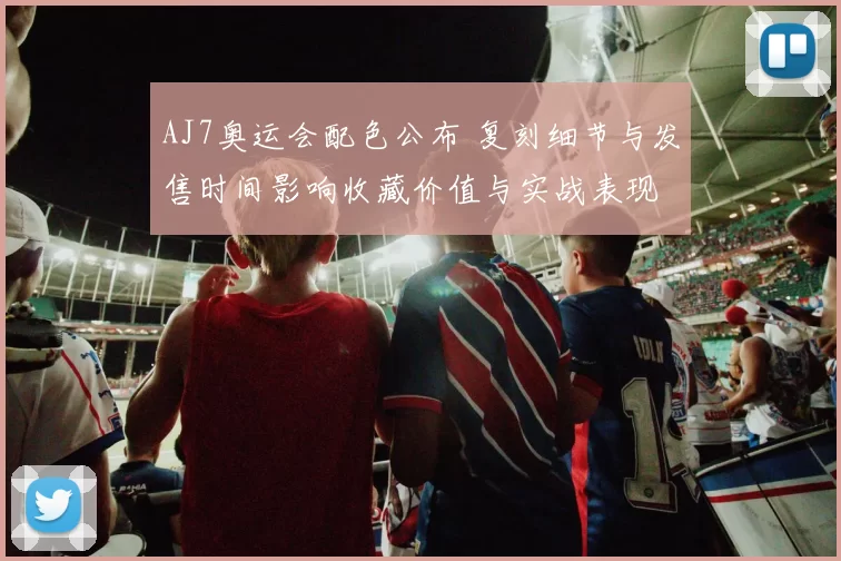 AJ7奥运会配色公布 复刻细节与发售时间影响收藏价值与实战表现