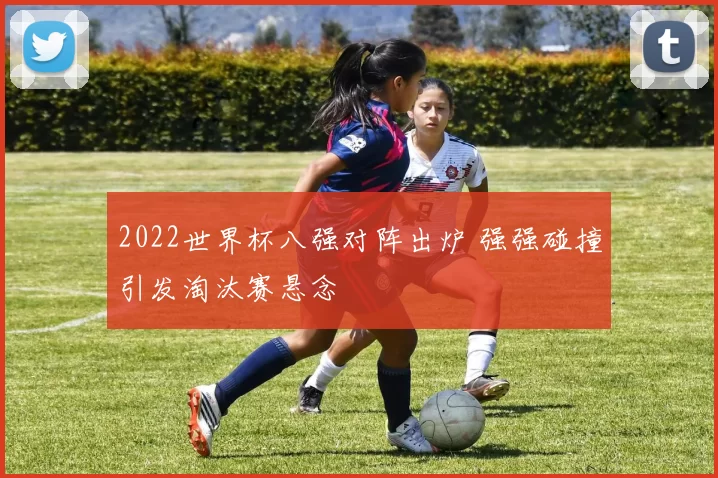 2022世界杯八强对阵出炉 强强碰撞引发淘汰赛悬念