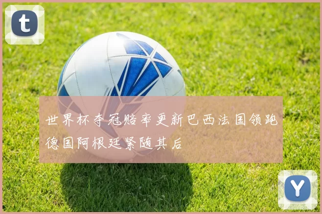 世界杯夺冠赔率更新巴西法国领跑德国阿根廷紧随其后