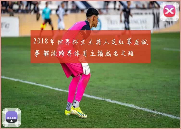 2018年世界杯女主持人走红幕后故事 解读跨界体育主播成名之路