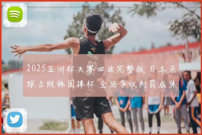 2025亚洲杯决赛回放完整版 日本点球击败韩国捧杯 全场争议判罚成焦点