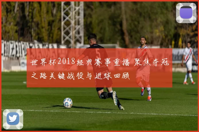 世界杯2018经典赛事重播 聚焦夺冠之路关键战役与进球回顾