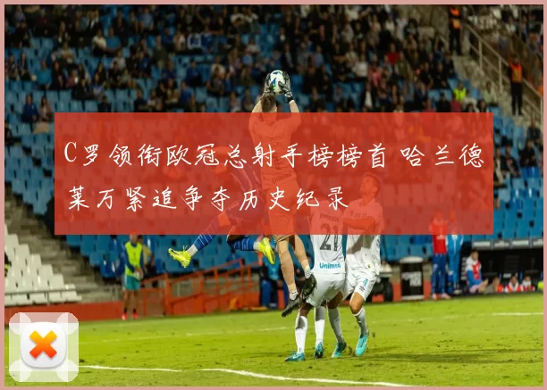 C罗领衔欧冠总射手榜榜首 哈兰德莱万紧追争夺历史纪录