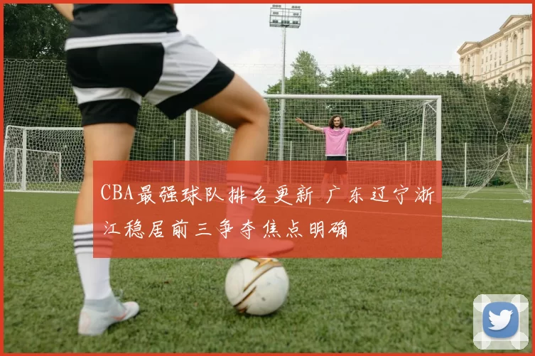 CBA最强球队排名更新 广东辽宁浙江稳居前三争夺焦点明确