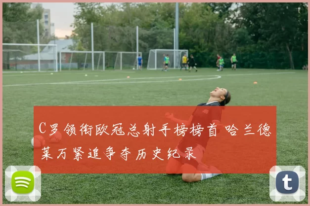 C罗领衔欧冠总射手榜榜首 哈兰德莱万紧追争夺历史纪录