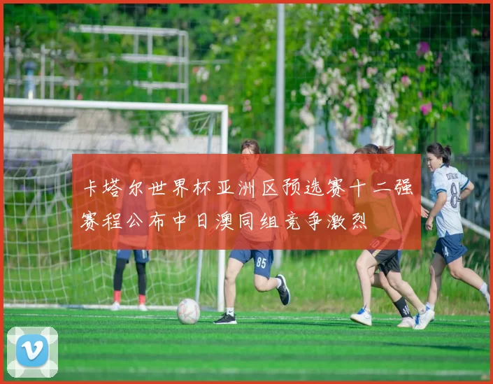 卡塔尔世界杯亚洲区预选赛十二强赛程公布中日澳同组竞争激烈