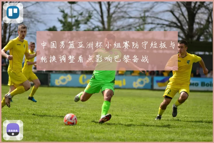 中国男篮亚洲杯小组赛防守短板与轮换调整看点影响巴黎备战